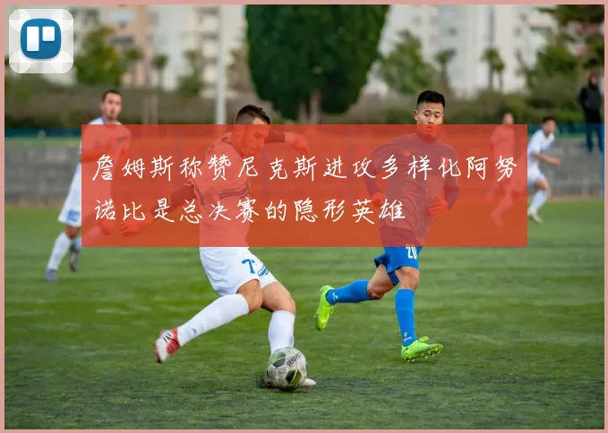 詹姆斯称赞尼克斯进攻多样化阿努诺比是总决赛的隐形英雄