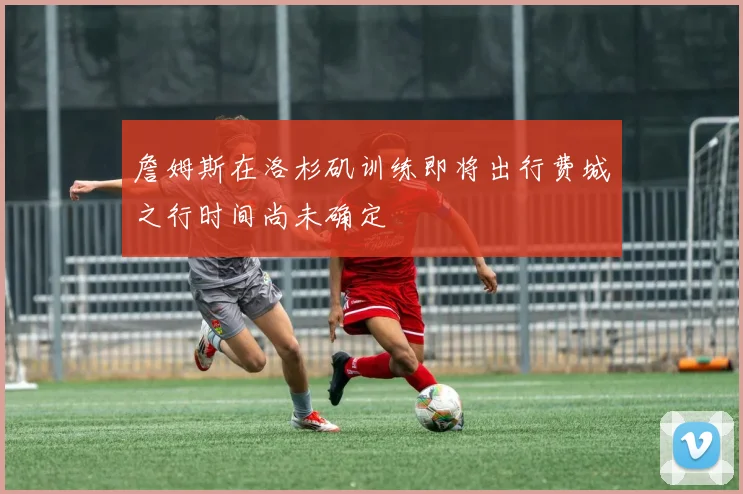 詹姆斯在洛杉矶训练即将出行费城之行时间尚未确定