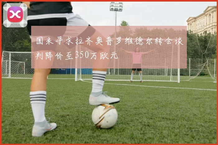 国米寻求拉齐奥普罗维德尔转会谈判降价至350万欧元