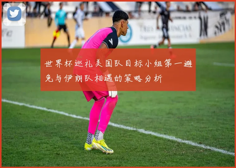 世界杯巡礼美国队目标小组第一避免与伊朗队相遇的策略分析