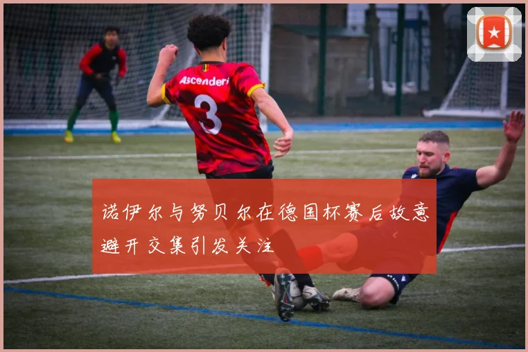 诺伊尔与努贝尔在德国杯赛后故意避开交集引发关注