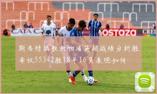 斯洛特执教利物浦英超战绩分析胜率仅55342胜18平16负表现如何
