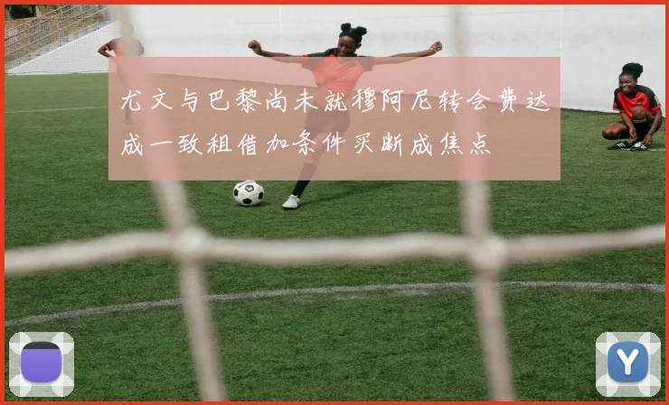 尤文与巴黎尚未就穆阿尼转会费达成一致租借加条件买断成焦点
