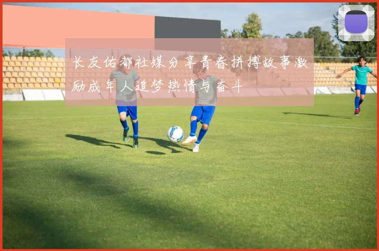 长友佑都社媒分享青春拼搏故事激励成年人追梦热情与奋斗