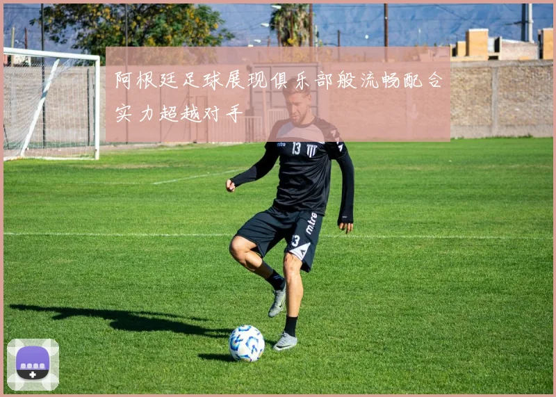 阿根廷足球展现俱乐部般流畅配合实力超越对手