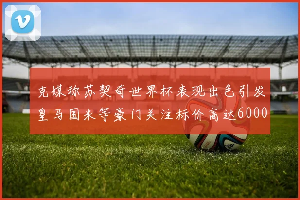 克媒称苏契奇世界杯表现出色引发皇马国米等豪门关注标价高达6000万欧