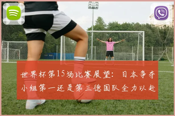 世界杯第15场比赛展望：日本争夺小组第一还是第三德国队全力以赴不轻言放水