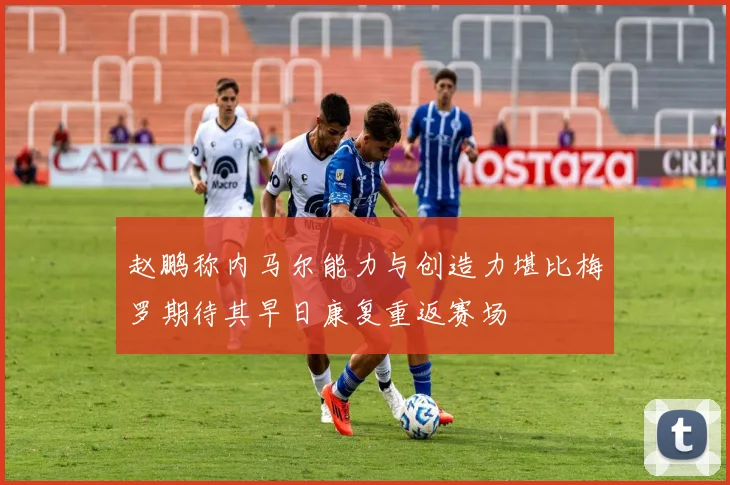 赵鹏称内马尔能力与创造力堪比梅罗期待其早日康复重返赛场