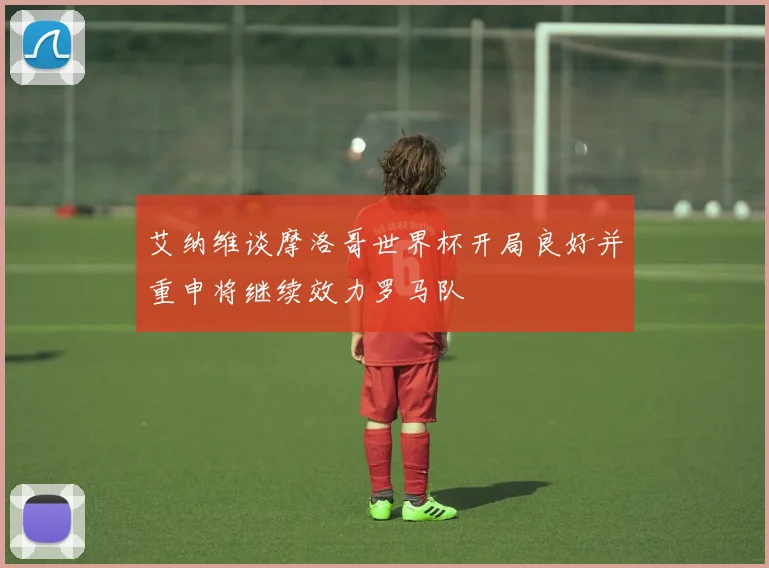 艾纳维谈摩洛哥世界杯开局良好并重申将继续效力罗马队