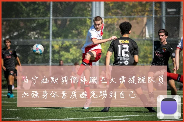 马宁幽默调侃韩鹏王大雷提醒队员加强身体素质避免踢到自己