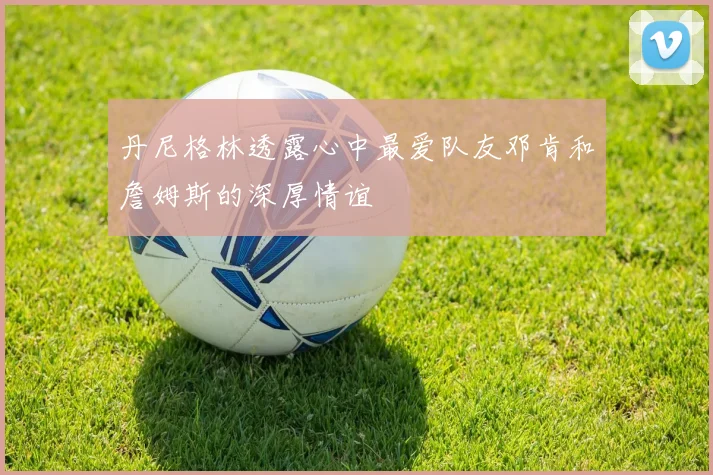 丹尼格林透露心中最爱队友邓肯和詹姆斯的深厚情谊