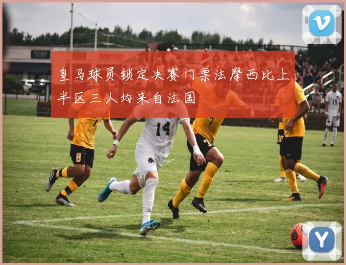 皇马球员锁定决赛门票法摩西比上半区三人均来自法国
