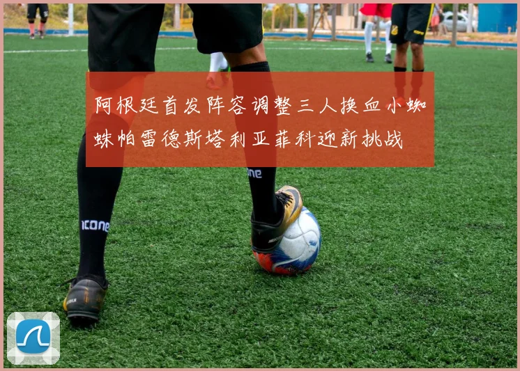 阿根廷首发阵容调整三人换血小蜘蛛帕雷德斯塔利亚菲科迎新挑战