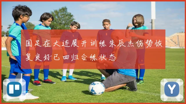 国足在大连展开训练朱辰杰伤势恢复良好已回归合练状态