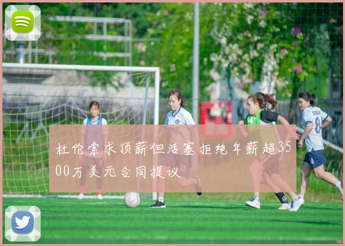 杜伦索求顶薪但活塞拒绝年薪超3500万美元合同提议
