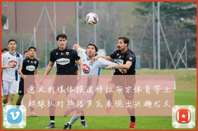意大利媒体报道特拉布宗体育等土超球队对热格罗瓦表现出兴趣尤文图斯愿意出售这名球员