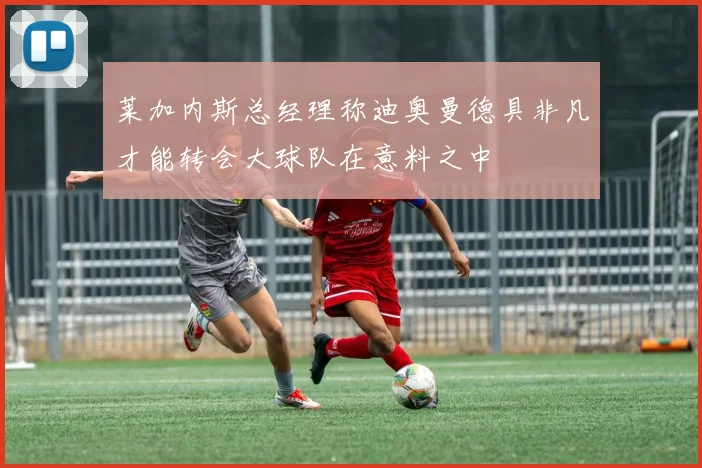 莱加内斯总经理称迪奥曼德具非凡才能转会大球队在意料之中