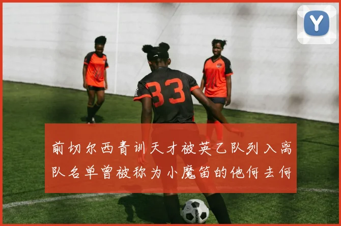 前切尔西青训天才被英乙队列入离队名单曾被称为小魔笛的他何去何从