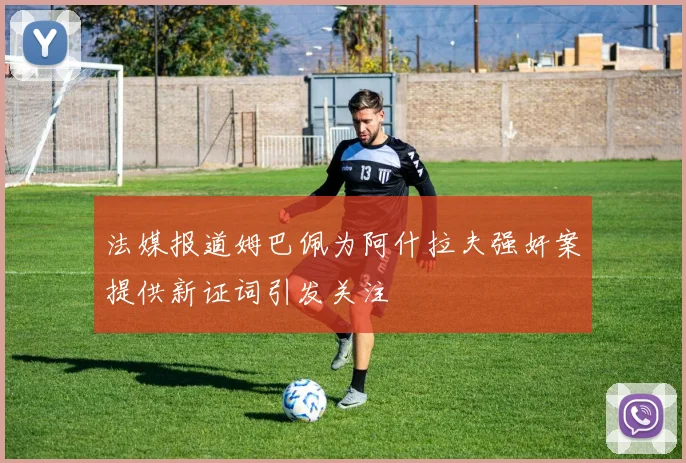 法媒报道姆巴佩为阿什拉夫强奸案提供新证词引发关注