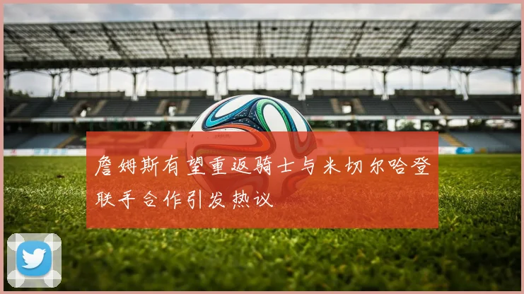 詹姆斯有望重返骑士与米切尔哈登联手合作引发热议
