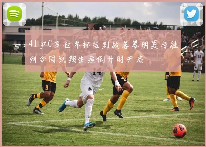 41岁C罗世界杯告别战落幕明夏与胜利合同到期生涯倒计时开启
