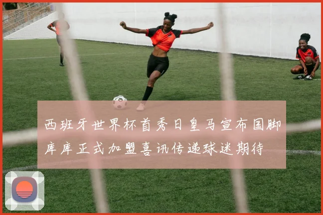 西班牙世界杯首秀日皇马宣布国脚库库正式加盟喜讯传递球迷期待