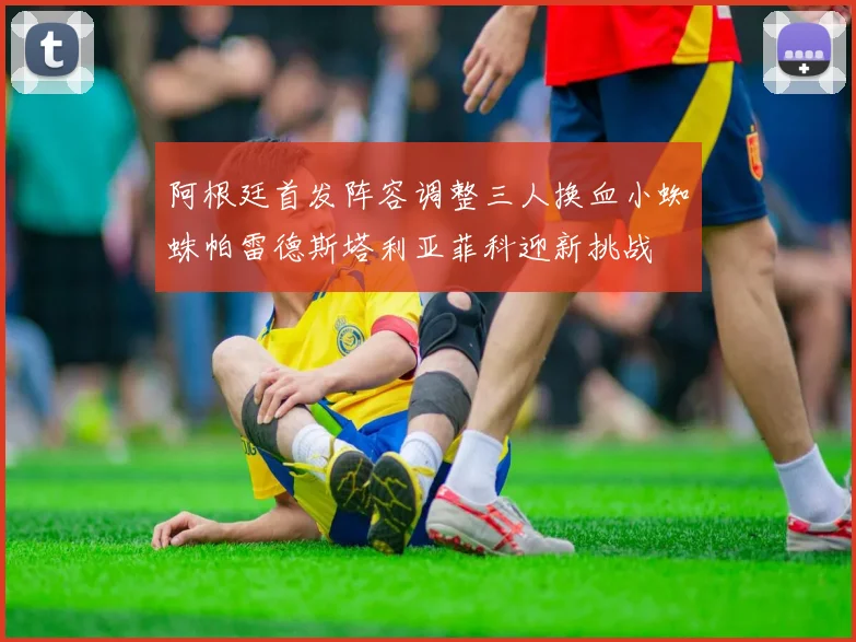 阿根廷首发阵容调整三人换血小蜘蛛帕雷德斯塔利亚菲科迎新挑战