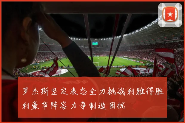 罗杰斯坚定表态全力挑战利雅得胜利豪华阵容力争制造困扰