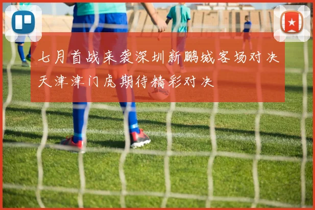七月首战来袭深圳新鹏城客场对决天津津门虎期待精彩对决