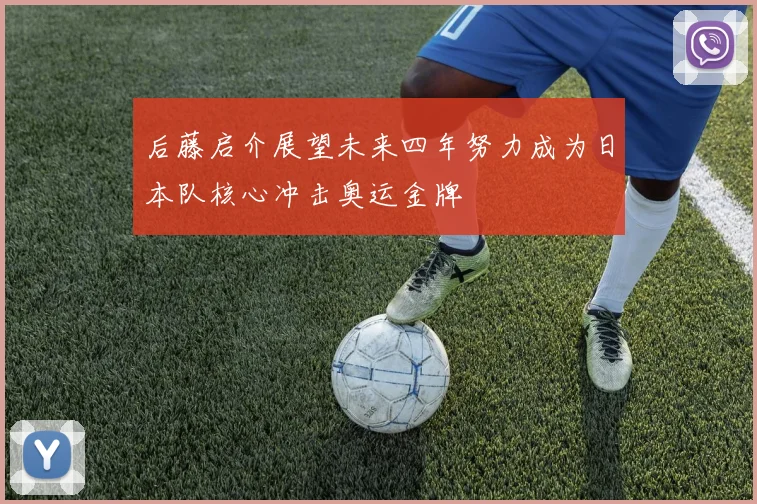 后藤启介展望未来四年努力成为日本队核心冲击奥运金牌