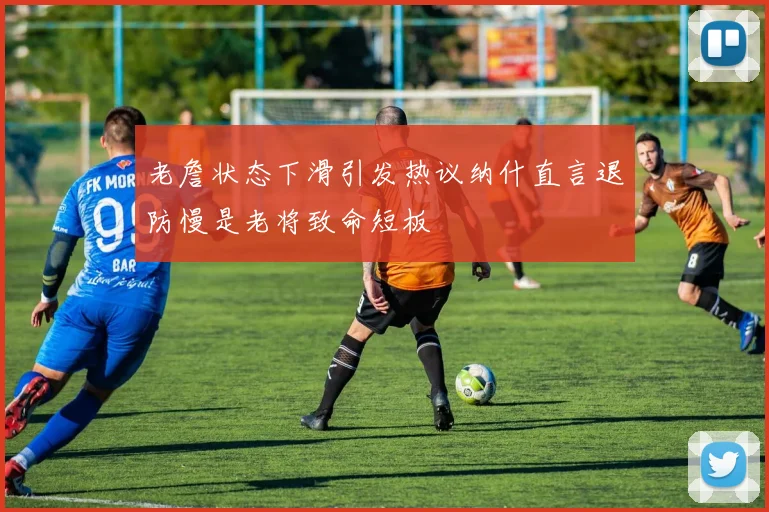 老詹状态下滑引发热议纳什直言退防慢是老将致命短板