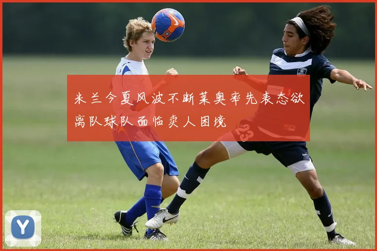 米兰今夏风波不断莱奥率先表态欲离队球队面临卖人困境