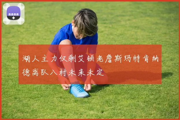 湖人主力仅剩艾顿老詹斯玛特肯纳德离队八村未来未定