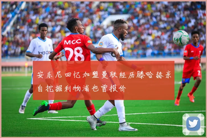 安东尼回忆加盟曼联经历滕哈赫亲自挖掘利物浦也曾报价